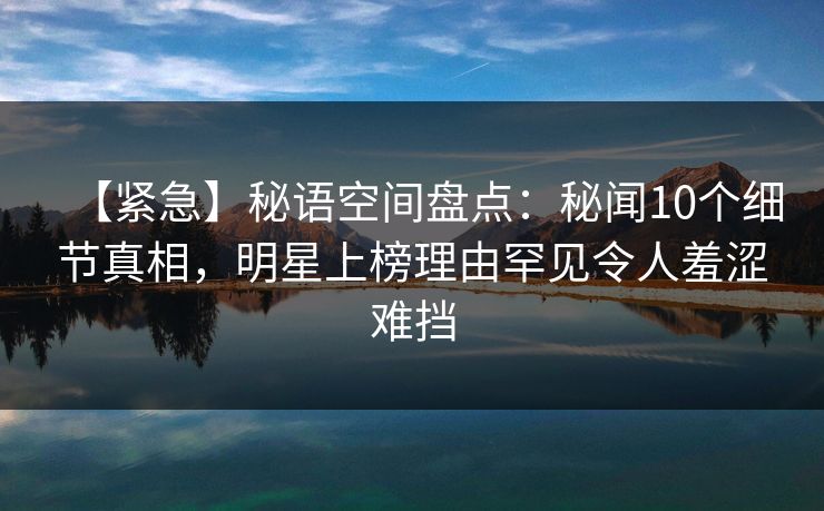 【紧急】秘语空间盘点：秘闻10个细节真相，明星上榜理由罕见令人羞涩难挡