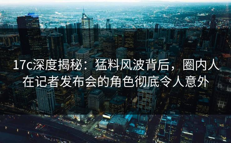 17c深度揭秘：猛料风波背后，圈内人在记者发布会的角色彻底令人意外