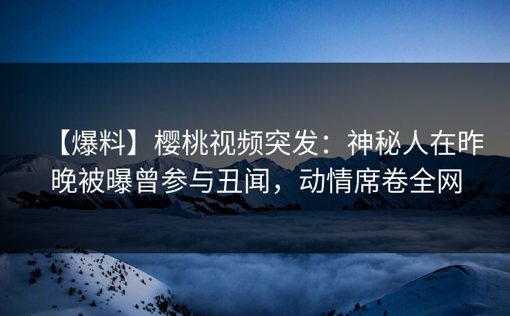 【爆料】樱桃视频突发：神秘人在昨晚被曝曾参与丑闻，动情席卷全网