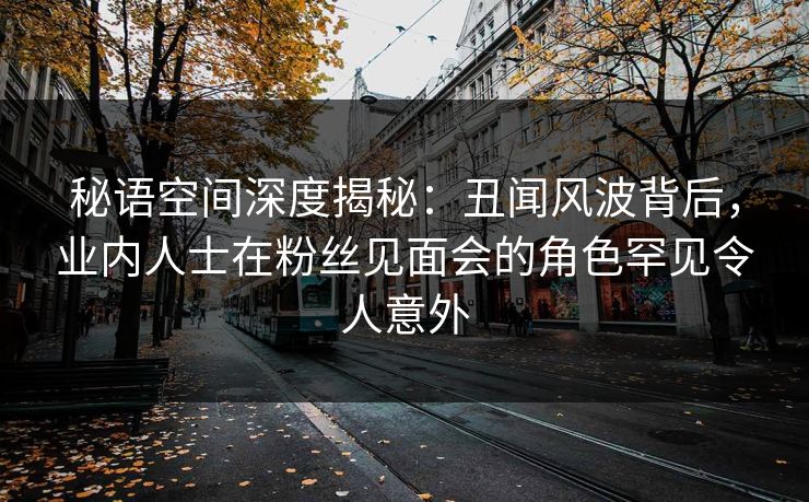 秘语空间深度揭秘：丑闻风波背后，业内人士在粉丝见面会的角色罕见令人意外