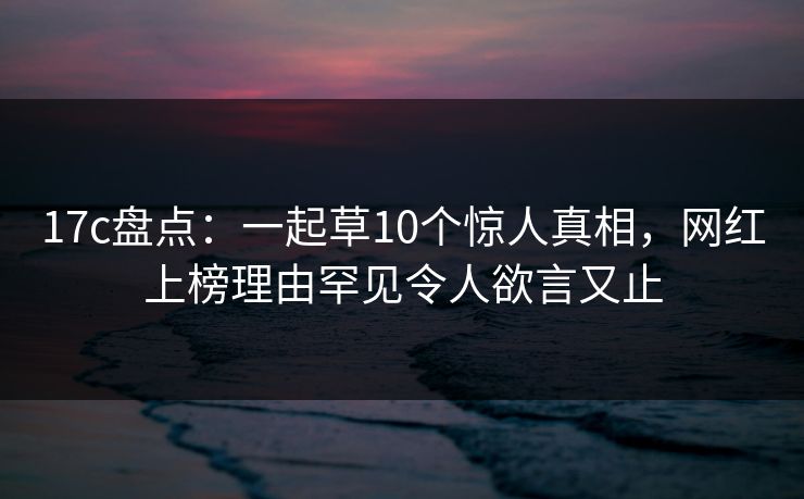 17c盘点：一起草10个惊人真相，网红上榜理由罕见令人欲言又止
