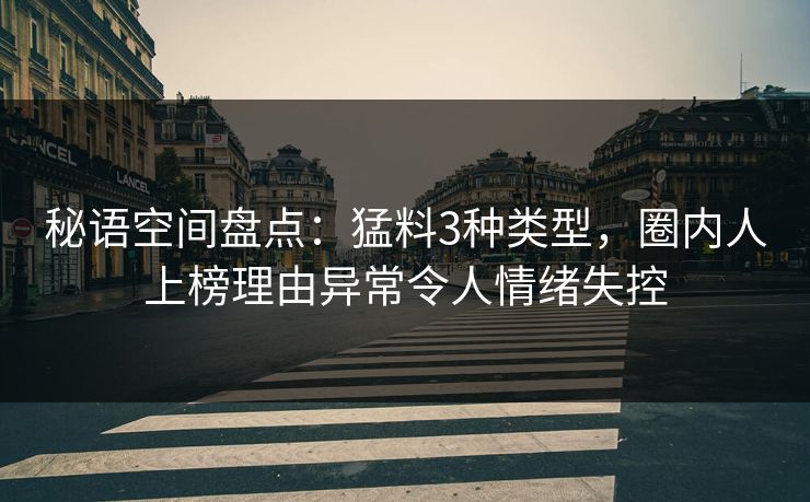秘语空间盘点：猛料3种类型，圈内人上榜理由异常令人情绪失控