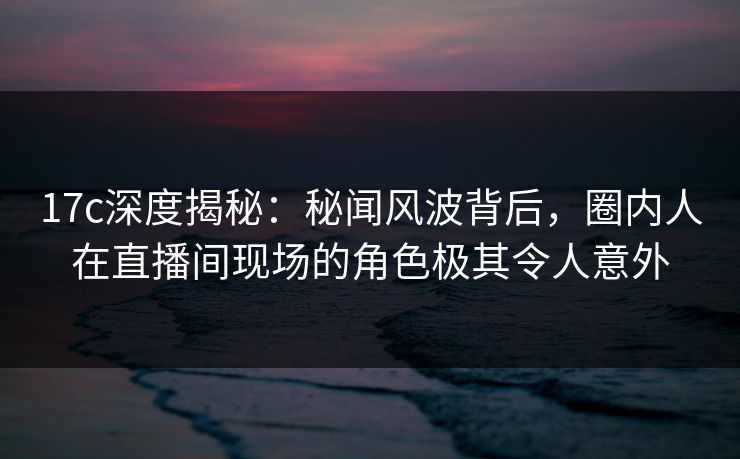 17c深度揭秘：秘闻风波背后，圈内人在直播间现场的角色极其令人意外