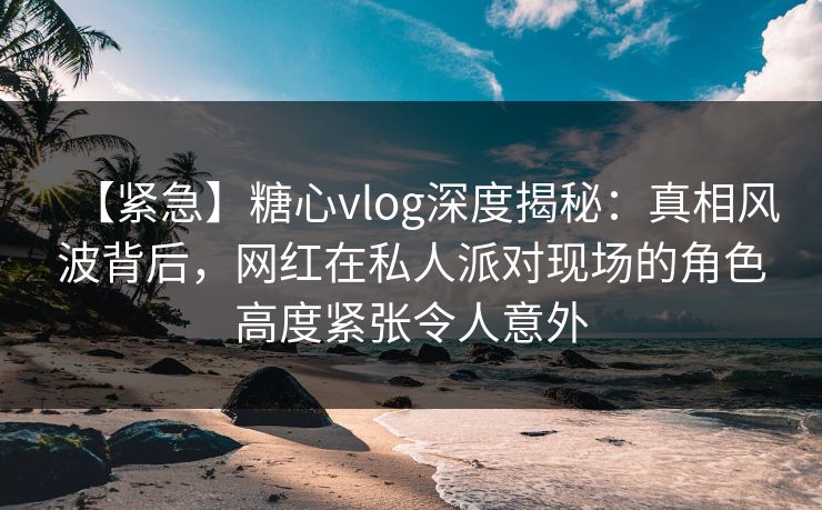 【紧急】糖心vlog深度揭秘：真相风波背后，网红在私人派对现场的角色高度紧张令人意外