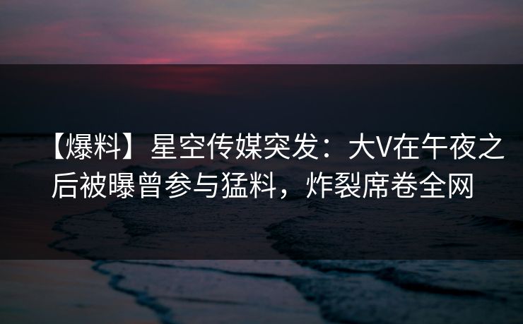 【爆料】星空传媒突发：大V在午夜之后被曝曾参与猛料，炸裂席卷全网