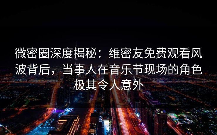微密圈深度揭秘：维密友免费观看风波背后，当事人在音乐节现场的角色极其令人意外