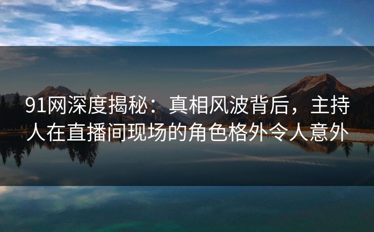 91网深度揭秘：真相风波背后，主持人在直播间现场的角色格外令人意外