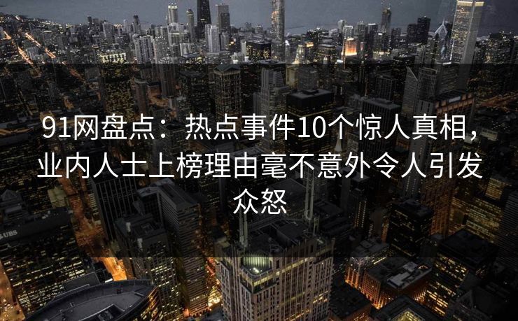 91网盘点：热点事件10个惊人真相，业内人士上榜理由毫不意外令人引发众怒