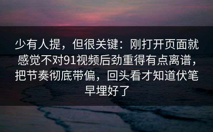 少有人提,但很关键:刚打开页面就感觉不对91视频后劲重得有点离谱,把节奏彻底带偏,回头看才知道伏笔早埋好了