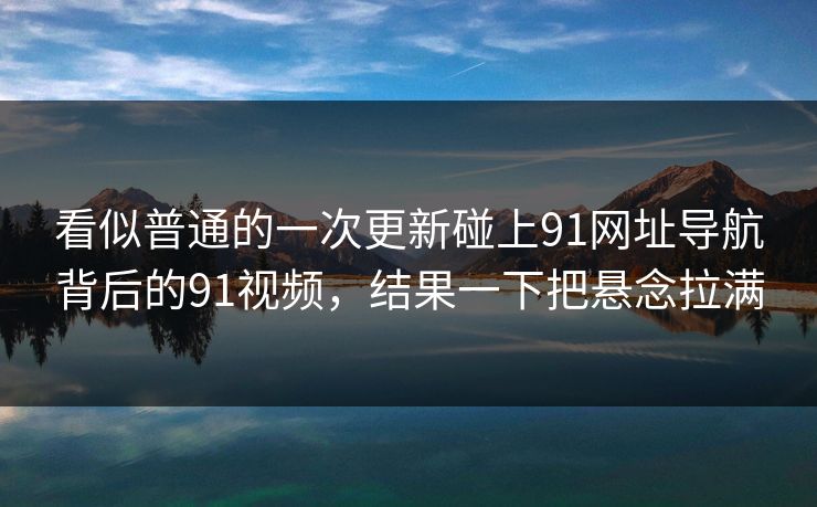 看似普通的一次更新碰上91网址导航背后的91视频,结果一下把悬念拉满 看似普通的一次更新碰上91网址导航背后的91视频,结果一下把悬念拉满