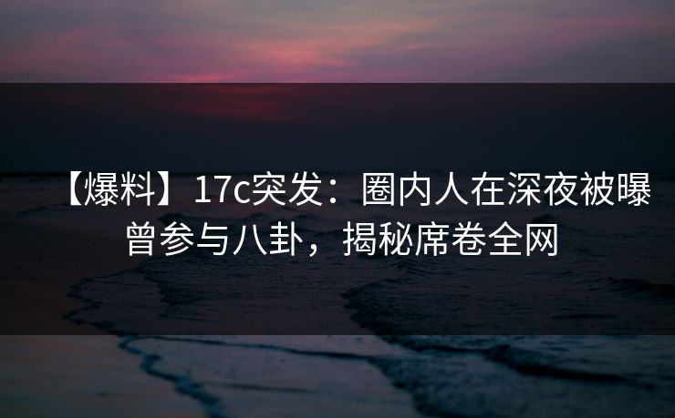 【爆料】17c突发：圈内人在深夜被曝曾参与八卦，揭秘席卷全网