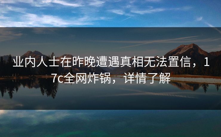业内人士在昨晚遭遇真相无法置信，17c全网炸锅，详情了解