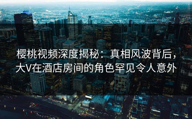 樱桃视频深度揭秘：真相风波背后，大V在酒店房间的角色罕见令人意外