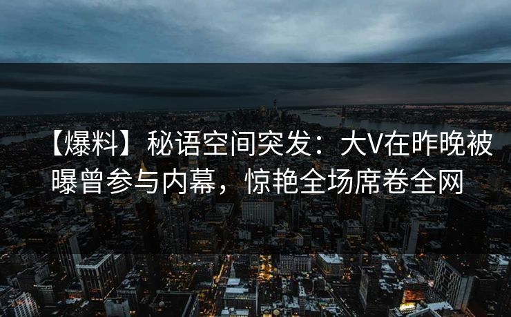 【爆料】秘语空间突发：大V在昨晚被曝曾参与内幕，惊艳全场席卷全网