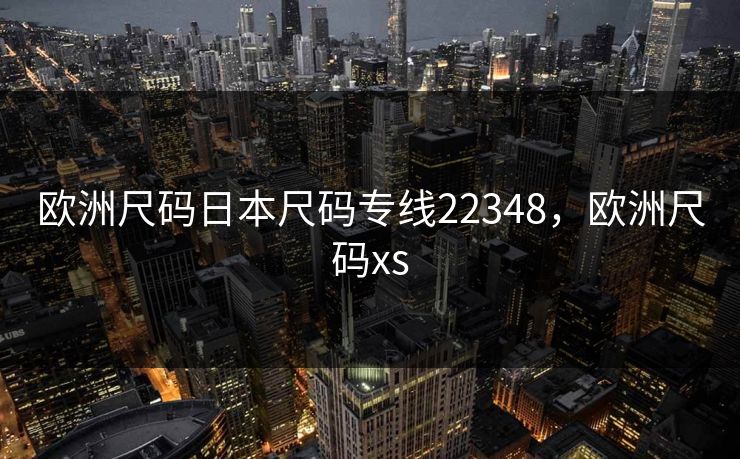 欧洲尺码日本尺码专线22348,欧洲尺码xs 欧洲尺码日本尺码专线22348,欧洲尺码xs