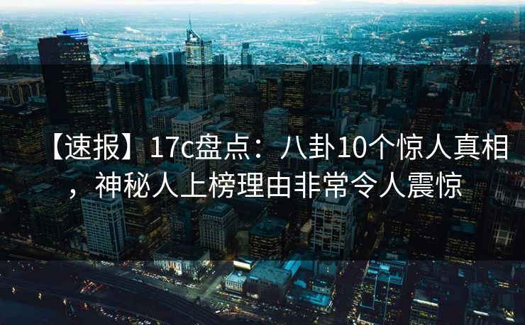 【速报】17c盘点：八卦10个惊人真相，神秘人上榜理由非常令人震惊