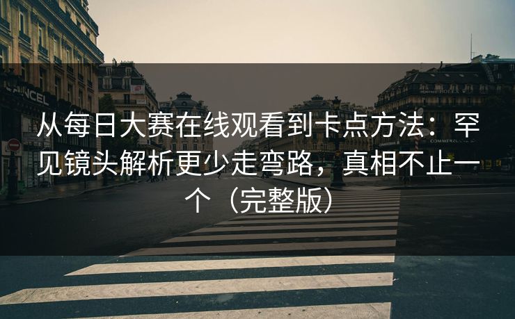 从每日大赛在线观看到卡点方法：罕见镜头解析更少走弯路，真相不止一个（完整版）