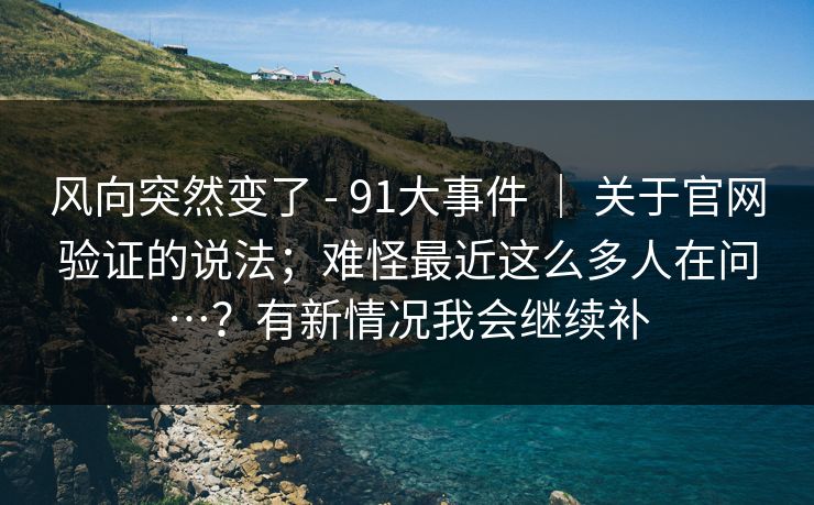 风向突然变了 - 91大事件 | 关于官网验证的说法;难怪最近这么多人在问…?有新情况我会继续补 风向突然变了 - 91大事件 | 关于官网验证的说法;难怪最近这么多人在问…?有新情况我会继续补