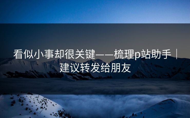 看似小事却很关键——梳理p站助手|建议转发给朋友 看似小事却很关键——梳理p站助手|建议转发给朋友